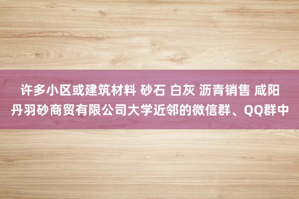 许多小区或建筑材料 砂石 白灰 沥青销售 咸阳丹羽砂商贸有限公司大学近邻的微信群、QQ群中